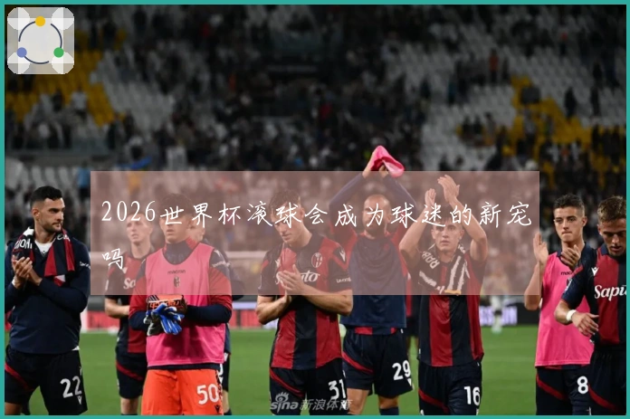 2026世界杯滚球会成为球迷的新宠吗